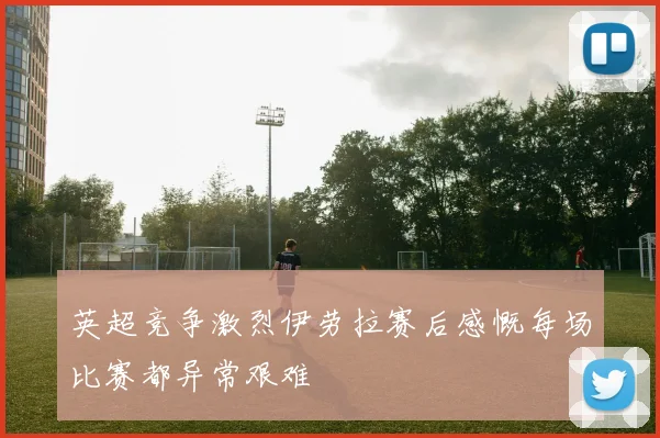 英超竞争激烈伊劳拉赛后感慨每场比赛都异常艰难