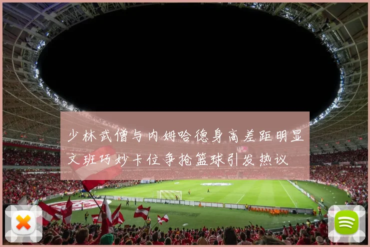 少林武僧与内姆哈德身高差距明显文班巧妙卡位争抢篮球引发热议