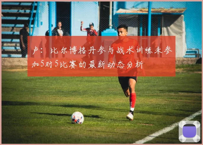 卢：比尔博格丹参与战术训练未参加5对5比赛的最新动态分析
