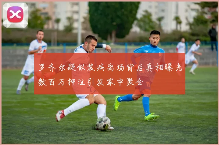 罗齐尔疑似装病离场背后真相曝光数百万押注引发家中聚会