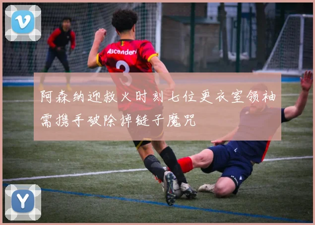 阿森纳迎救火时刻七位更衣室领袖需携手破除掉链子魔咒