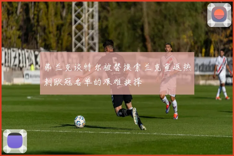 弗兰克谈特尔被替换索兰克重返热刺欧冠名单的艰难抉择