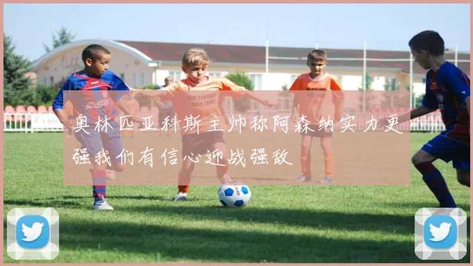 奥林匹亚科斯主帅称阿森纳实力更强我们有信心迎战强敌