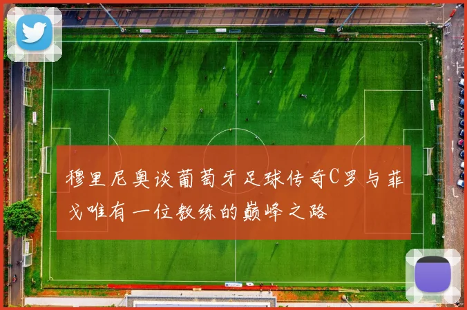 穆里尼奥谈葡萄牙足球传奇C罗与菲戈唯有一位教练的巅峰之路