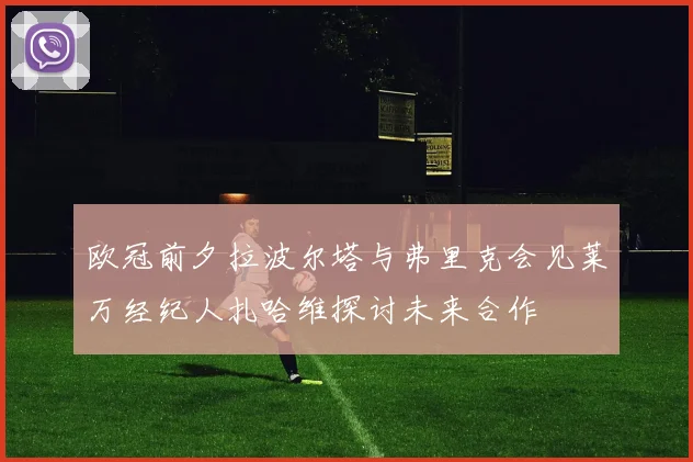 欧冠前夕拉波尔塔与弗里克会见莱万经纪人扎哈维探讨未来合作