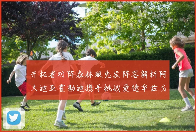 开拓者对阵森林狼先发阵容解析阿夫迪亚霍勒迪携手挑战爱德华兹戈贝尔