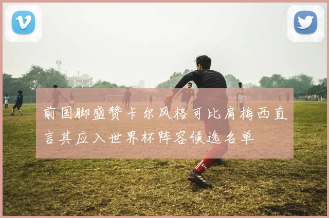 前国脚盛赞卡尔风格可比肩梅西直言其应入世界杯阵容候选名单