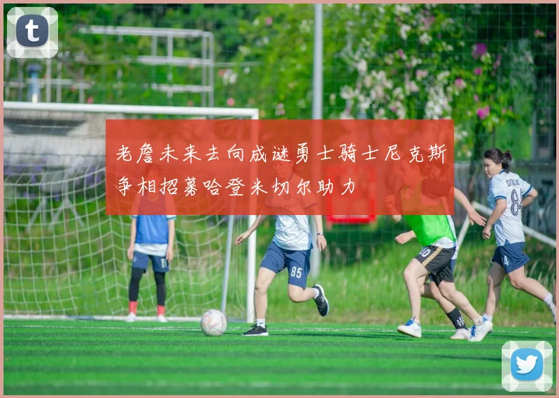 老詹未来去向成谜勇士骑士尼克斯争相招募哈登米切尔助力