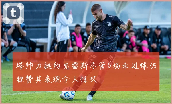 塔帅力挺约克雷斯尽管6场未进球仍称赞其表现令人惊叹