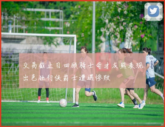 交易截止日回顾骑士奇才灰熊表现出色独行侠爵士遭遇惨败