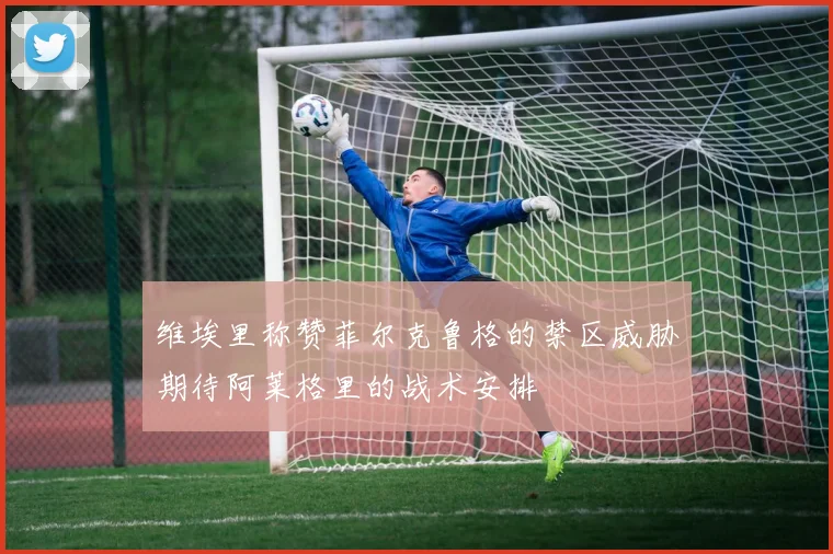 维埃里称赞菲尔克鲁格的禁区威胁期待阿莱格里的战术安排