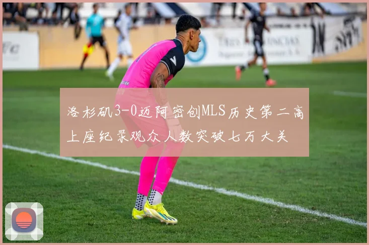 洛杉矶3-0迈阿密创MLS历史第二高上座纪录观众人数突破七万大关
