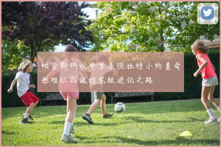 帕金斯热议申京表现独特小约基奇也难以匹敌的究极进化之路