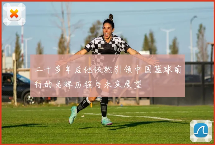 二十多年后他依然引领中国篮球前行的光辉历程与未来展望