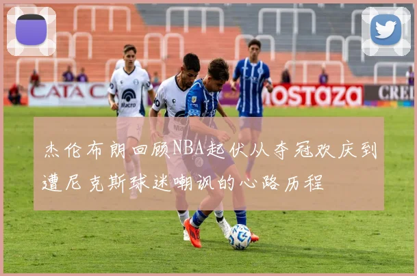杰伦布朗回顾NBA起伏从夺冠欢庆到遭尼克斯球迷嘲讽的心路历程