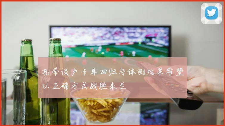 孔蒂谈卢卡库回归与体测结果希望以正确方式战胜米兰
