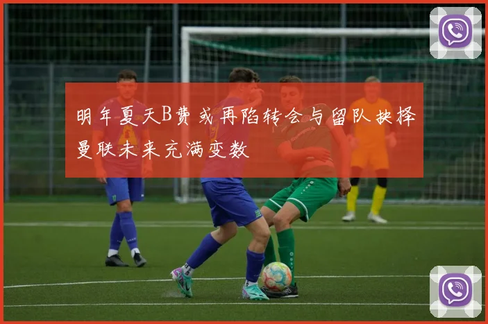 明年夏天B费或再陷转会与留队抉择曼联未来充满变数