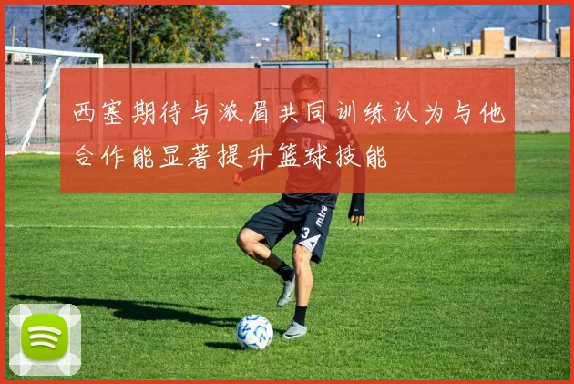 西塞期待与浓眉共同训练认为与他合作能显著提升篮球技能