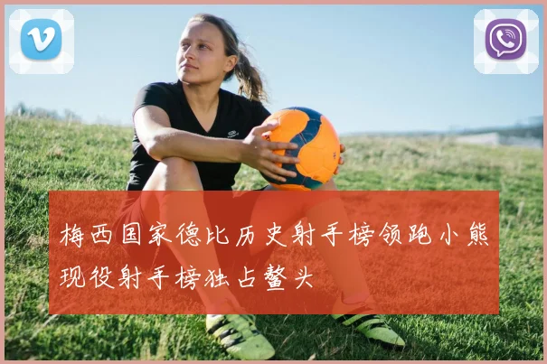 梅西国家德比历史射手榜领跑小熊现役射手榜独占鳌头