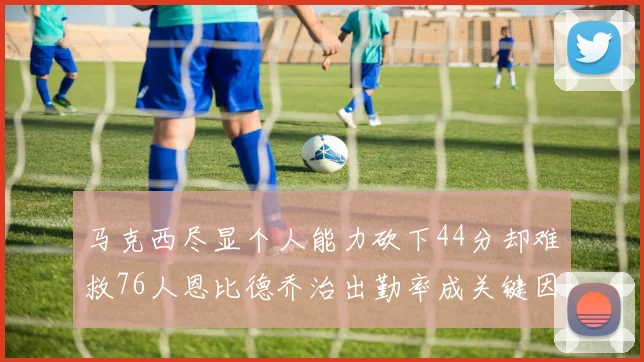 马克西尽显个人能力砍下44分却难救76人恩比德乔治出勤率成关键因素