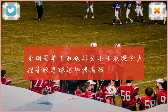 全明星单节狂砍31分小卡表现令卢指导欣喜球迷热情高涨