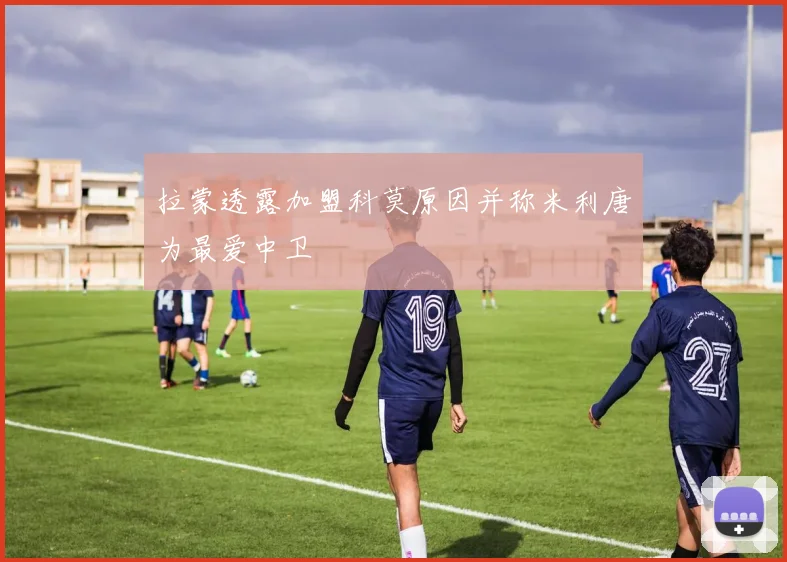拉蒙透露加盟科莫原因并称米利唐为最爱中卫