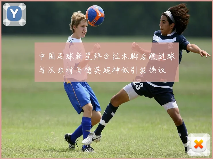 中国足球新星拜合拉木脚后跟进球与沃尔特马德英超神似引发热议