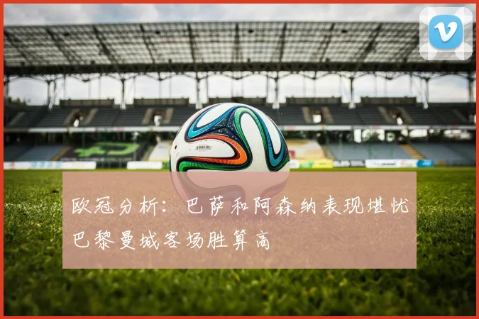 欧冠分析：巴萨和阿森纳表现堪忧巴黎曼城客场胜算高