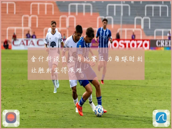 舍什科谈首发与比赛压力角球时刻让胜利变得艰难