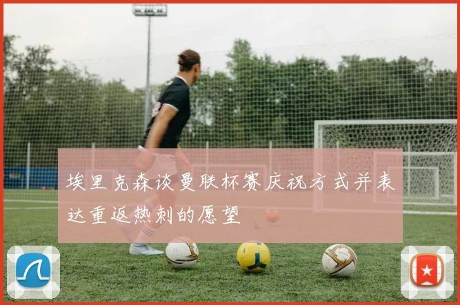 埃里克森谈曼联杯赛庆祝方式并表达重返热刺的愿望