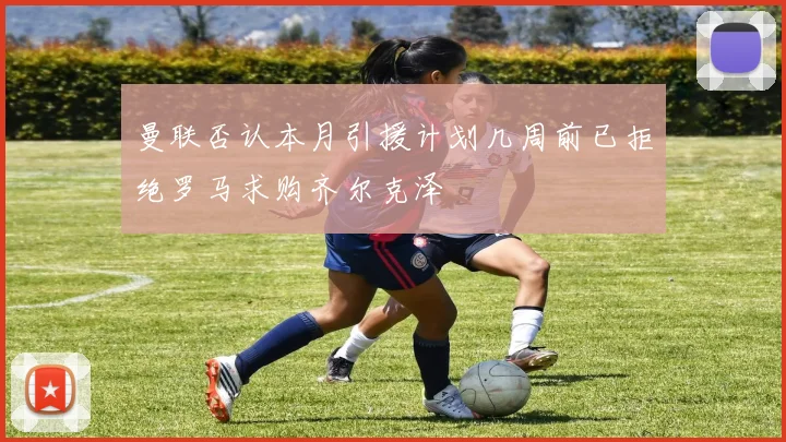 曼联否认本月引援计划几周前已拒绝罗马求购齐尔克泽