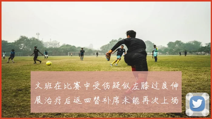文班在比赛中受伤疑似左膝过度伸展治疗后返回替补席未能再次上场