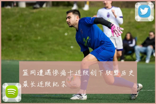 篮网遭遇惨痛十连败创下联盟历史最长连败纪录