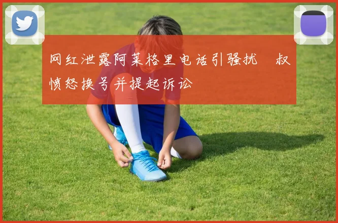 网红泄露阿莱格里电话引骚扰囧叔愤怒换号并提起诉讼