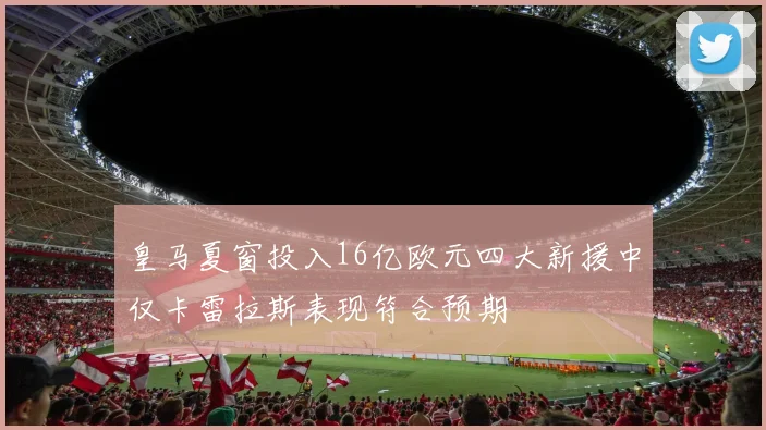 皇马夏窗投入16亿欧元四大新援中仅卡雷拉斯表现符合预期